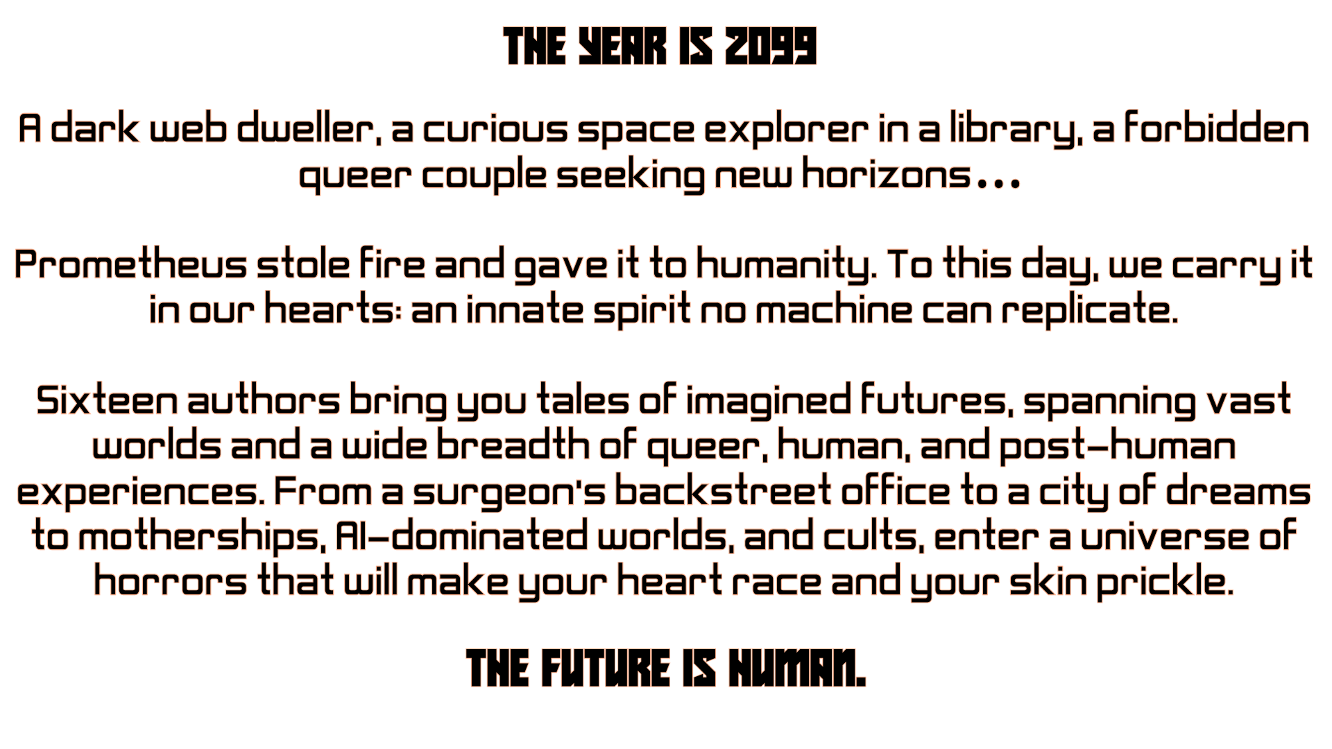  Futuristic Font reads:  THE YEAR IS 2099 A dark web dweller, a curious space explorer in a library, a forbidden queer couple seeking new horizons…   Prometheus stole fire and gave it to humanity. To this day, we carry it in our hearts: an innate spirit no machine can replicate.  Sixteen authors bring you tales of imagined futures, spanning vast worlds and a wide breadth of queer, human, and post-human experiences. From a surgeon’s backstreet office to a city of dreams to motherships, AI-dominated worlds, and cults, enter a universe of horrors that will make your heart race and your skin prickle.  The future is human. 