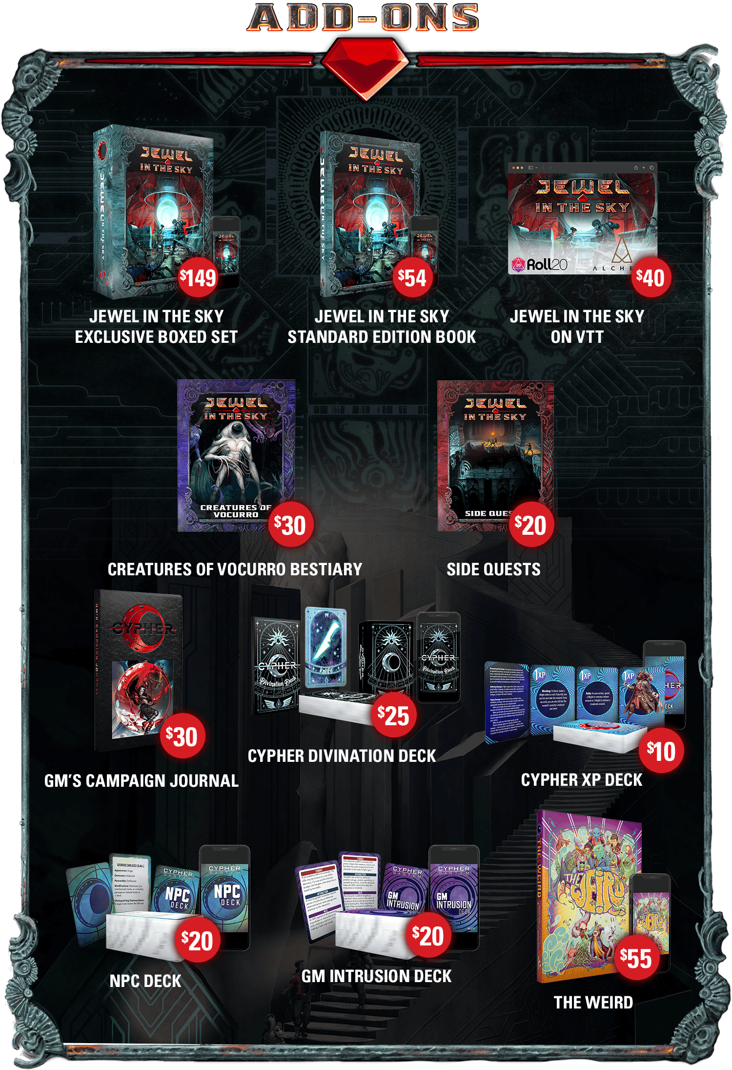 Header: Add-Ons. Jewel in the Sky Exclusive Boxed Set (print and PDF): $149. Jewel in the Sky Standard Edition Book(print and PDF): $54. Jewel in the Sky on VTT: $40. Creatures of Vocurro Bestiary: $30 Side Quests: $20. GM's Campaign Journal: $30. Cypher Divination Deck(print and PDF): $25. Cypher XP Deck(print and PDF): $10. NPC Deck(print and PDF): $20. GM Intrusion Deck(print and PDF): $20. The Weird(print and PDF): $55.