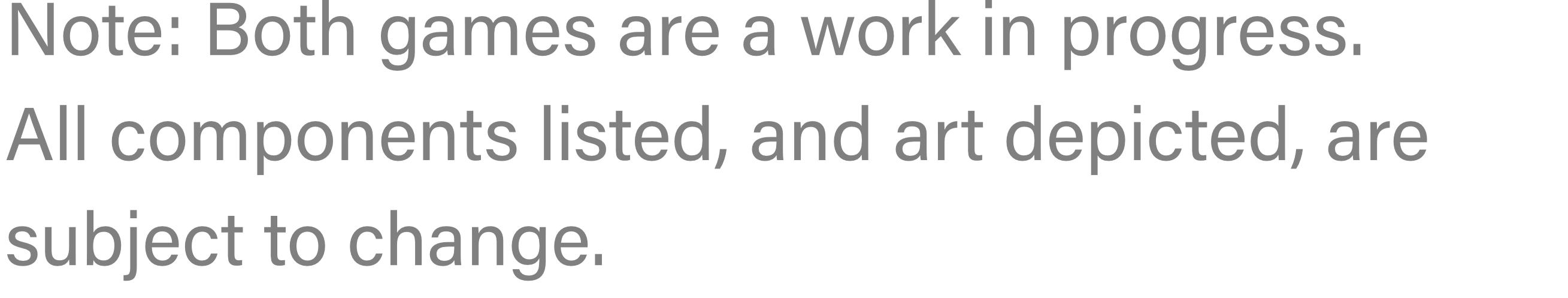 Note: Both games are a work in progress. All components listed, and art depicted, are subject to change.