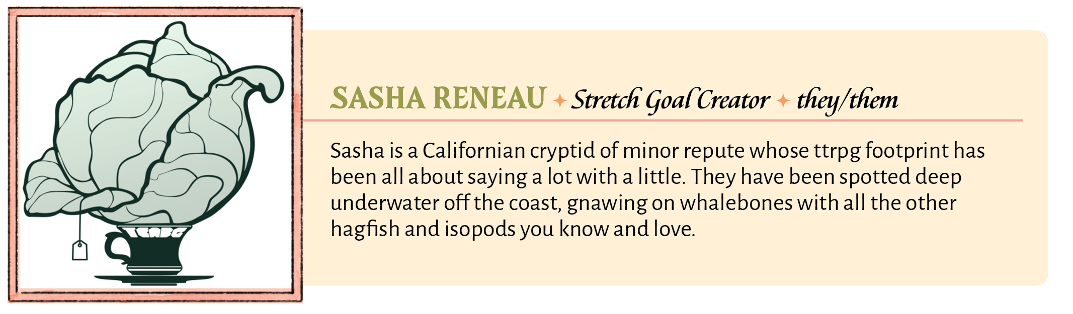 Sasha is a Californian cryptid of minor repute whose ttrpg footprint has been all about saying a lot with a little. They have been spotted deep underwater off the coast, gnawing on whalebones with all the other hagfish and isopods you know and love.