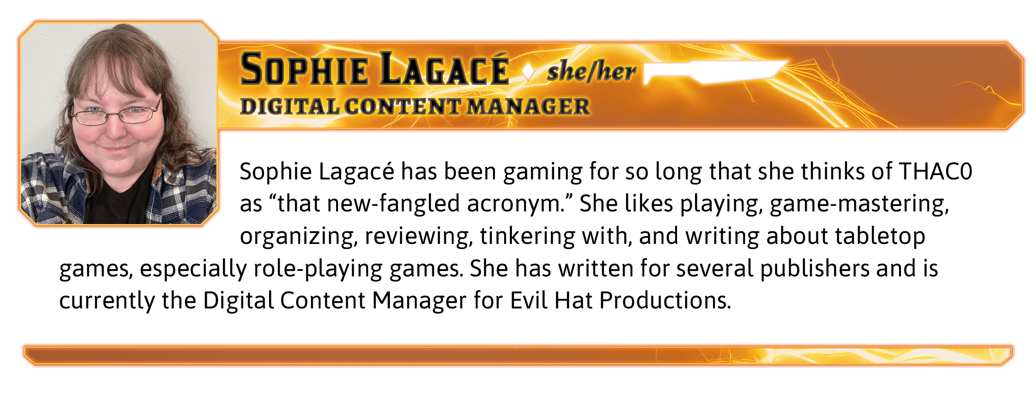 Sophie Lagacé has been gaming for so long that she thinks of THAC0 as “that new-fangled acronym.” She likes playing, game-mastering, organizing, reviewing, tinkering with, and writing about tabletop games, especially role-playing games. She has written for several publishers and is currently the Digital Content Manager for Evil Hat Productions.