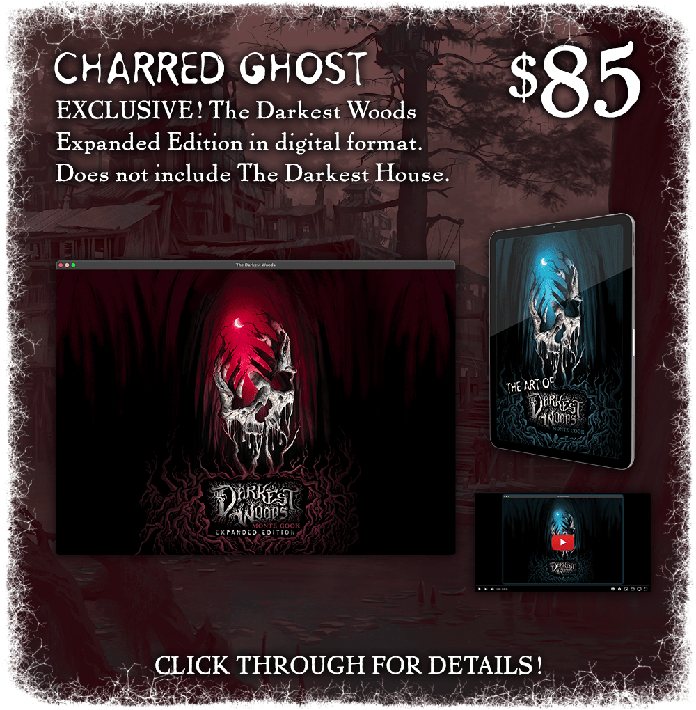 Charred Ghost: $85. The campaign-exclusive expanded edition of The Darkest Woods in digital format. Does not include The Darkest House. Click through for details!