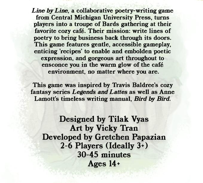 Graphic background is white. In the background and centered is an illustration of a grove of green trees. Black text is overlaid. The text reads, Line by Line, a collaborative poetry-writing game from Central Michigan University Press, turns players into a troupe of Bards gathering at their favorite cozy cafe. Their mission: write lines of poetry to bring business back through its doors. This game features gentle, accessible gameplay, enticing 'recipes' to enable and embolden poetic expression, and the gorgeous art throughout to ensconce you in the warm glow of the cafe environment, no matter where you are. This game was inspired by Travis Baldree's cozy fantasy series Legends and Lattes as well as Anne Lamott's timeless writing manual, Bird by Bird. Below these cluster of main text is a smaller set of text which lists the details of the game. The first line reads Designed by Tilak Vyas. The second line reads Art by Vicky Tran. The third line reads Developed by Gretchen Papazian. The fourth line reads 2 to 6 players, ideally three plus. The fifth line reads thirty to forty-five minutes for play time. The last line reads ages fourteen plus.