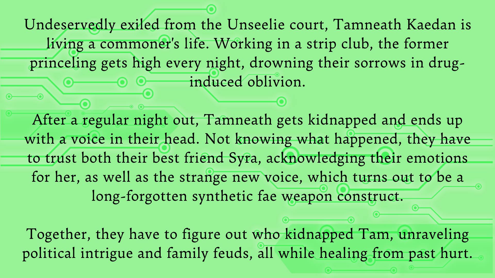 Undeservedly exiled from the Unseelie court, Tamneath Kaedan is living a commoner's life. Working in a strip club, the former princeling gets high every night, drowning their sorrows in drug-induced oblivion.  After a regular night out, Tamneath gets kidnapped and ends up with a voice in their head. Not knowing what happened, they have to trust both their best friend Syra, acknowledging their emotions for her, as well as the strange new voice, which turns out to be a long-forgotten synthetic fae weapon construct.  Together, they have to figure out who kidnapped Tam, unraveling political intrigue and family feuds, all while healing from past hurt.