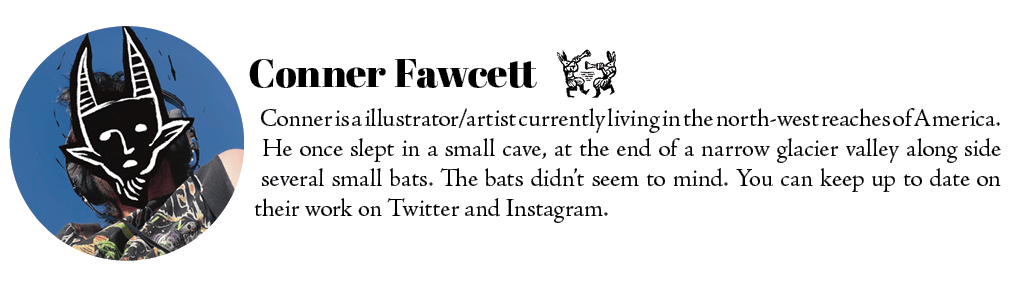 Conner is a illustrator/artist currently living in the north-west reaches of America.  He once slept in a small cave, at the end of a narrow glacier valley along side several small bats. The bats didn’t seem to mind. You can keep up to date on their work on Twitter and Instagram.