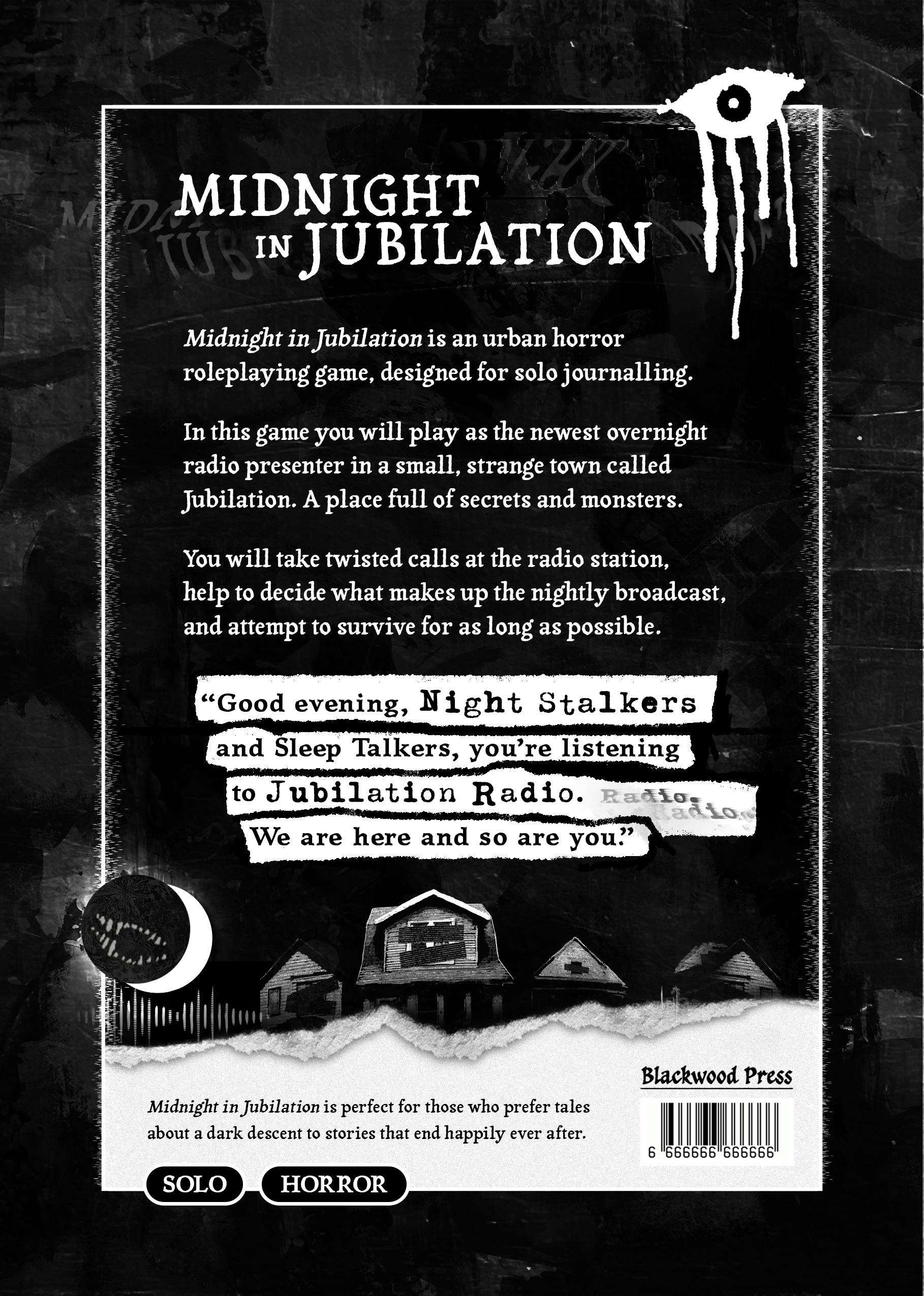 A book cover. There is graffiti of an eye in the top right corner which appears to be weeping blood, and a toothy maw visible in the lower left projected onto a full moon nestled into a crescent moon. The heading text reads: “Midnight in Jubilation”. The body text below reads: “Midnight in Jubilation is an urban horror roleplaying game, designed for solo journalling. In this game you will play as the newest overnight radio presenter in a small, strange town called Jubilation. A place full of secrets and monsters. You will take twisted calls at the radio station, help to decide what makes up the nightly broadcast, and attempt to survive for as long as possible”. At the bottom of the body text is a quote, highlighted with contrasting streaks. It reads: “Good evening, Night Stalkers and Sleep Talkers, you’re listening to Jubilation Radio. We are here and so are you.” Beneath the quote are dark images of houses with boarded up windows, and further text which reads: “Midnight in Jubilation is perfect for those who prefer tales about a dark descent to stories that end happily ever after. Blackwood Press. Solo. Horror”.