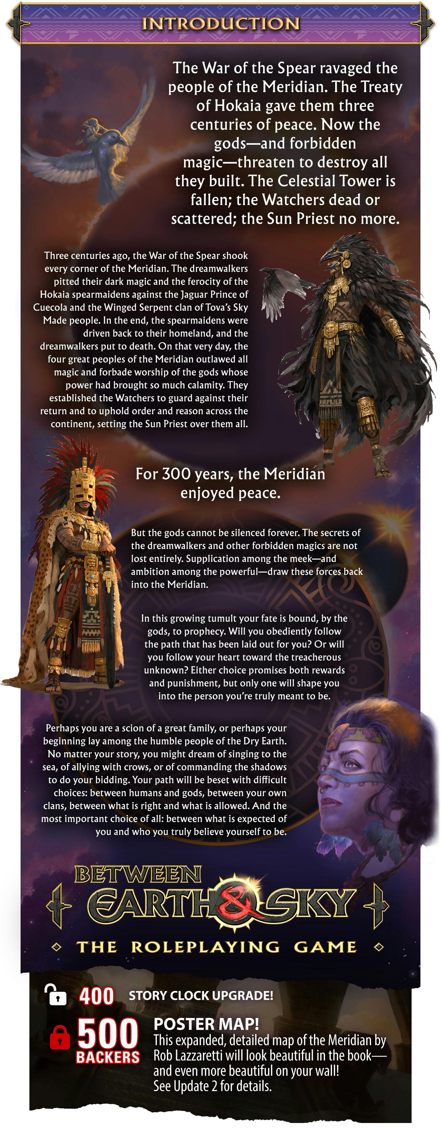 Header: Introduction. Body text: The War of the Spear ravaged the people of the Meridian. The Treaty of Hokaia gave them three centuries of peace. Now the gods—and the forbidden magic—threaten to destroy all they built. The Celestial Tower is fallen; the Watchers dead or scattered; the Sun Priest no more.  Three centuries ago, the War of the Spear shook every corner of the Meridian. The dreamwalkers pitted their dark magic and the ferocity of the Hokaia spearmaidens against the Jaguar Prince of Cuecola and the Winged Serpent clan of Tova’s Sky Made people. In the end, the spearmaidens were driven back to their homeland, and the dreamwalkers put to death. On that very day, the four great peoples of the Meridian outlawed all magic and forbade worship of the gods whose power had brought so much calamity. They established the Watchers to guard against their return and to uphold order and reason across the continent, setting the Sun Priest over them all.  For 300 years, the Meridian enjoyed peace.  But the gods cannot be silenced forever. The secrets of the dreamwalkers and other forbidden magics are not lost entirely. Supplication among the meek—and ambition among the powerful—draw these forces back into the Meridian.  In this growing tumult your fate is bound, by the gods, to prophecy. Will you obediently follow the path that has been laid out for you? Or will you follow your heart toward the treacherous unknown? Either choice promises both rewards and punishment, but only one will shape you into the person you’re truly meant to be.  Perhaps you are a scion of a great family, or perhaps your beginning lay among the humble people of the Dry Earth. No matter your story, you might dream of singing to the sea, of allying with crows, or of commanding the shadows to do your bidding. Your path will be beset with difficult choices: between humans and gods, between your own clans, between what is right and what is allowed. And the most important choice of all: between what is expected of you and who you truly believe yourself to be. Stretch Goal 1: unocked: at 400 Backers. Story Clock upgrade! Stretch Goal 2 - locked: at 500 Backers. Poster Map! This expanded, detailed of the Meridian by Rob Lazzaretti will look beautiful on your wall! See update 2 for details.