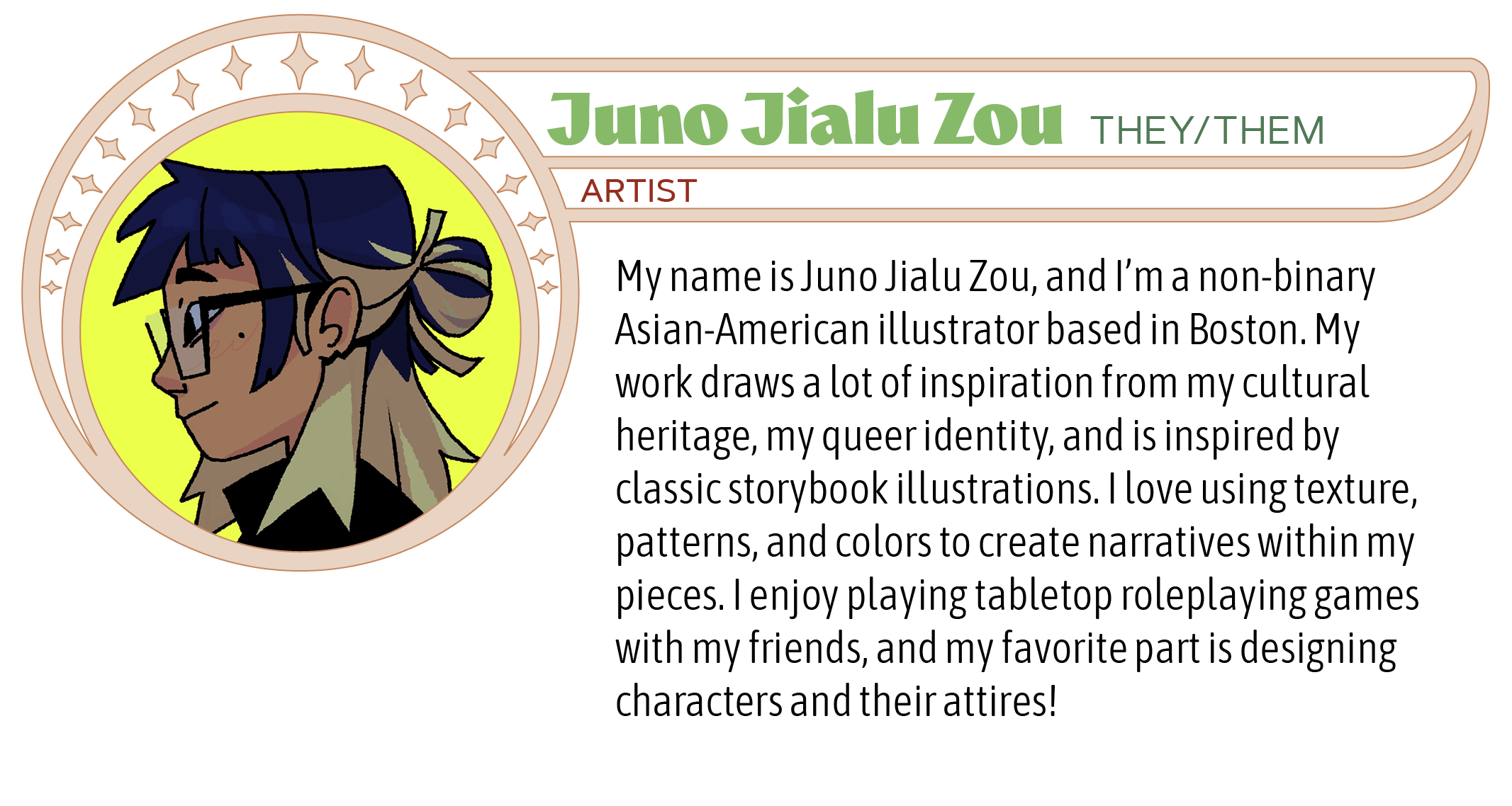 My name is Juno Jialu Zou, and I’m a non-binary Asian-American illustrator based in Boston. My work draws a lot of inspiration from my cultural heritage, my queer identity, and is inspired by classic storybook illustrations. I love using texture, patterns, and colors to create narratives within my pieces. I enjoy playing tabletop roleplaying games with my friends, and my favorite part is designing characters and their attires! 