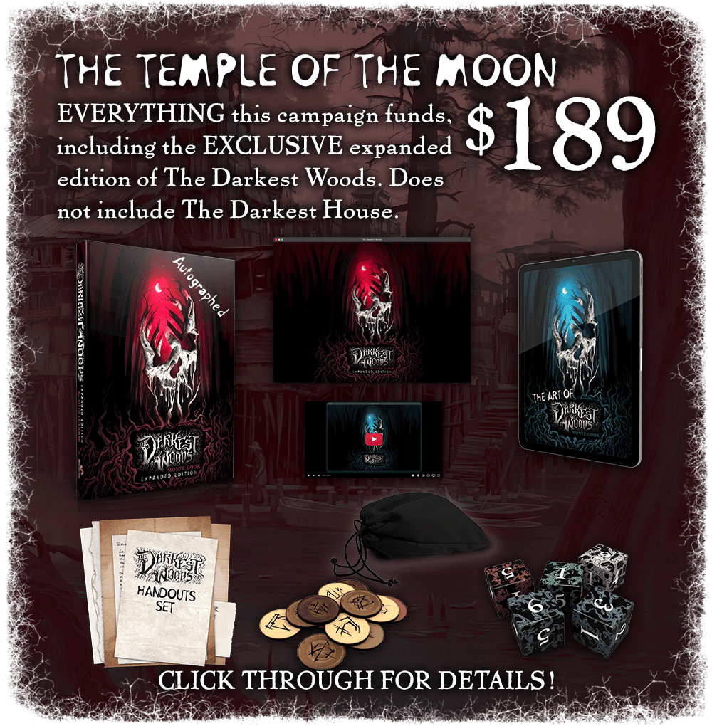 The Temple of the Moon: $189. Everything this campaign funds, including the EXCLUSIVE expanded edition of The Darkest Woods! Does not include The Darkest House. Click through for details!