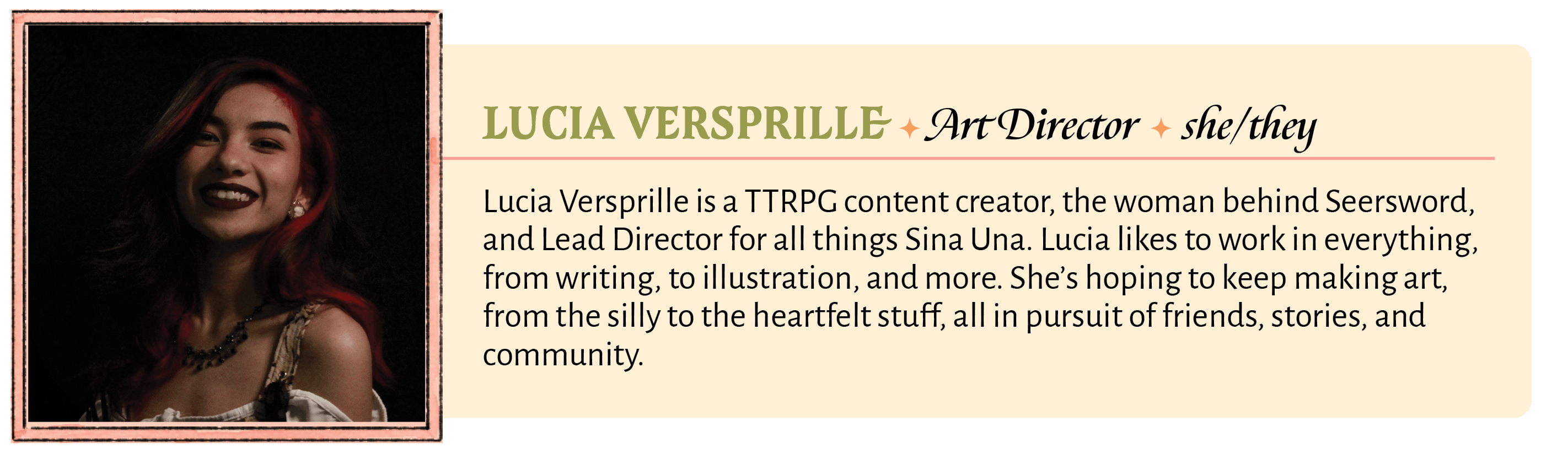 Lucia Versprille is a TTRPG content creator, the woman behind Seersword, and Lead Director for all things Sina Una. Lucia likes to work in everything, from writing, to illustration, and more. She's hoping to keep making art, from the silly to the heartfelt stuff, all in pursuit of friends, stories, and community.