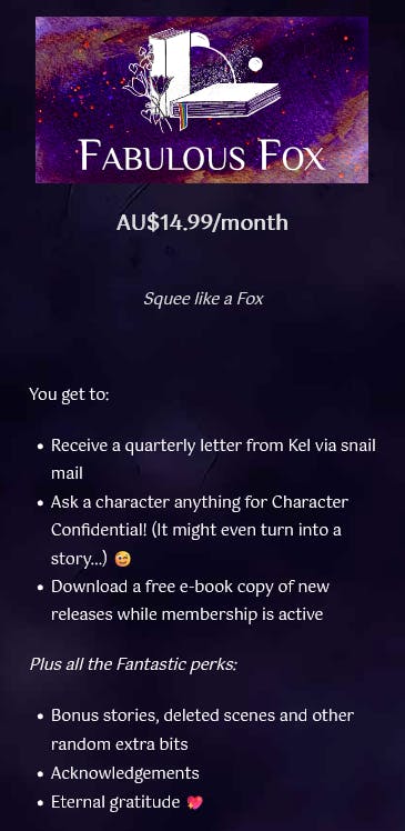 Fabulous Fox: AU$14.99/month: Squee like a fox. You get to: Receive a quarterly letter from Kel via snail mail, Ask a character anything for Character Confidential! (It might even turn into a story...), Download a free e-book copy of new releases while membership is active Plus all the Fantastic perks: Bonus stories, deleted scenes and other random extra bits, acknowledgements, Eternal gratitude