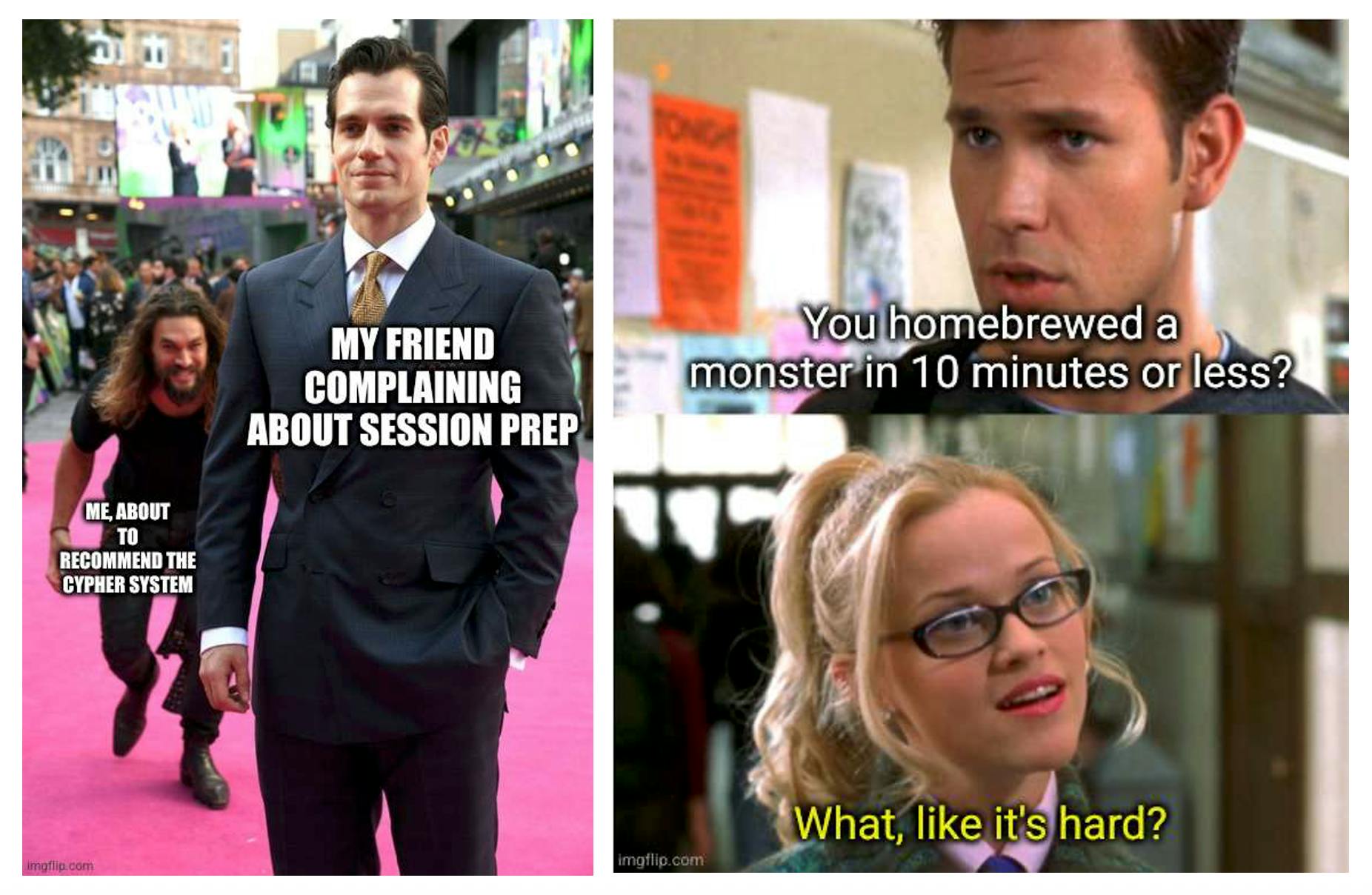 Meme 1: Actors Jason Momoa and Henry Cavill at an outdoor red-carpet event. Jason Momoa is sneaking up behind Henry Cavill. The text beside Jason Momoa reads: Me, about to recommend the Cypher System. The text beside Henry Cavill reads: My friend complaining about session prep. Meme 2: Actors Matthew Davis and Reese Whitherspoon engaged in conversation in the movie Legally Blonde. Matthew Davis's character says, "You homebrewed a monster in 10 minutes or less?" Reese Whitherspoon's character responds, "What, like it's hard?"
