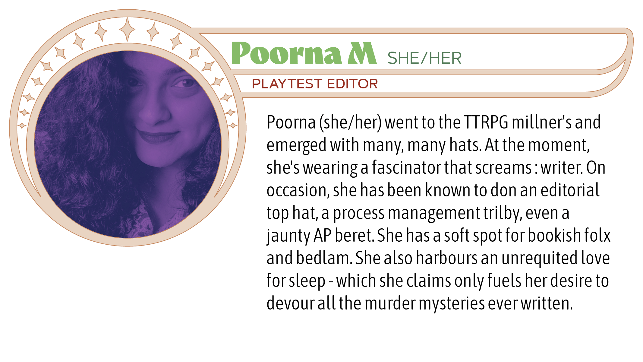 Poorna (she/her) went to the TTRPG millner's and emerged with many, many hats. At the moment, she's wearing a fascinator that screams : writer. On occasion, she has been known to don an editorial top hat, a process management trilby, even a jaunty AP beret. She has a soft spot for bookish folx and bedlam. She also harbours an unrequited love for sleep - which she claims only fuels her desire to devour all the murder mysteries ever written.