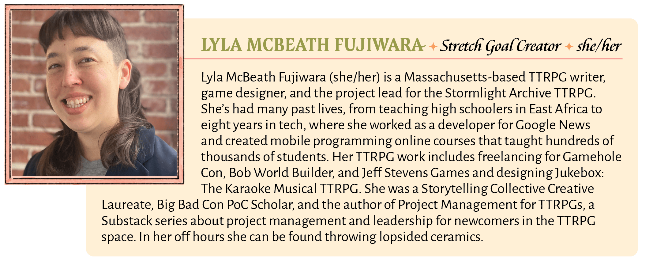 Lyla McBeath Fujiwara (she/her) is a Massachusetts-based TTRPG writer, game designer, and the project lead for the Stormlight Archive TTRPG. She's had many past lives, from teaching high schoolers in East Africa to eight years in tech, where she worked as a developer for Google News and created mobile programming online courses that taught hundreds of thousands of students. Her TTRPG work includes freelancing for Gamehole Con, Bob World Builder, and Jeff Stevens Games and designing Jukebox: The Karaoke Musical TTRPG. She was a Storytelling Collective Creative Laureate, Big Bad Con PoC Scholar, and the author of Project Management for TTRPGs, a Substack series about project management and leadership for newcomers in the TTRPG space. In her off hours she can be found throwing lopsided ceramics.